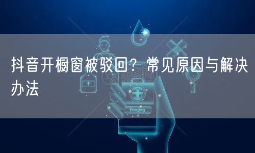 抖音开橱窗被驳回？常见原因与解决办法