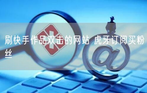 刷快手作品双击的网站 虎牙订阅买粉丝