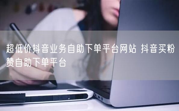 超低价抖音业务自助下单平台网站 抖音买粉赞自助下单平台